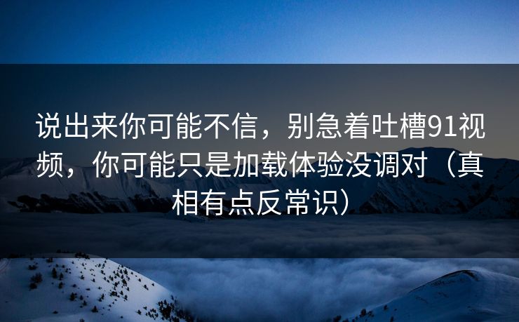说出来你可能不信，别急着吐槽91视频，你可能只是加载体验没调对（真相有点反常识）