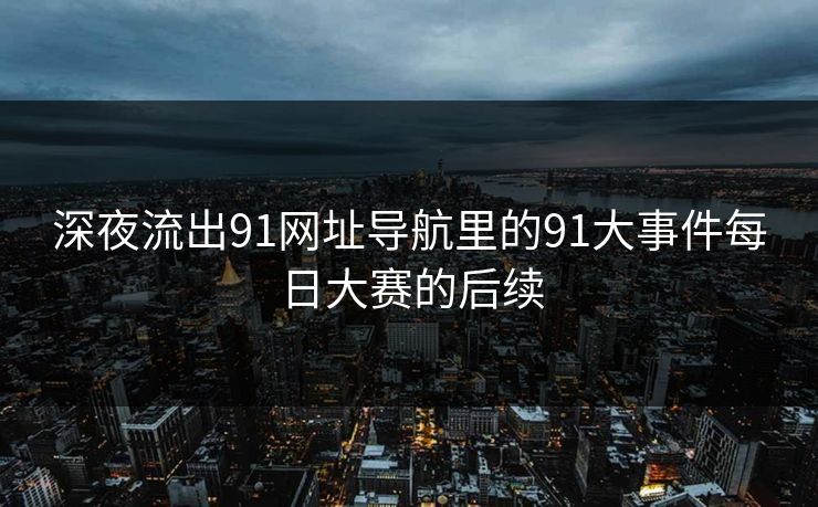 深夜流出91网址导航里的91大事件每日大赛的后续