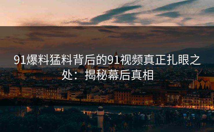91爆料猛料背后的91视频真正扎眼之处:揭秘幕后真相 91爆料猛料背后的91视频真正扎眼之处:揭秘幕后真相