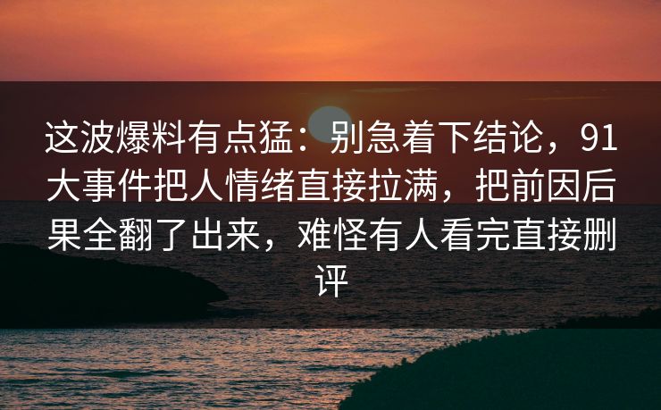 这波爆料有点猛：别急着下结论，91大事件把人情绪直接拉满，把前因后果全翻了出来，难怪有人看完直接删评